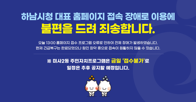 하남시청 대표 홈페이지 접속 장애로 이용에 불편을 드려 죄송합니다. 오늘 13:00 홈페이지 접수 프로그램 오류로 인하여 전체 장애가 발생하였습니다. 현재 긴급복구는 완료되었으나 원인 파악 중으로 접속이 원활하지 않을 수 있습니다. ※ 미사2동 주민자치프로그램은 금일 ‘접수불가’로 일정은 추후 공지할 예정입니다. 