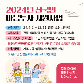 2024년 전국민 마음투자 지원사업
○ 신청기간: 24. 7. 1. ~ 12. 31. (예산 소진 시까지)
○ 지원 내용: 전문 심리상담 서비스 총 8회 제공(바우처) 
○ 서비스 단가(1회당): 1급 유형 8만원, 2급 유형 7만원
 ※ 정부지원금을 제외한 차액 본인 부담 (기준 중위소득별 차등 부과)
○ 신청 방법: 거주지 동 행정복지센터 방문 신청 
 ※ 온라인 신청은 (복지로) ‘24.10월 예정
/지원 대상에 해당하는지 알아보기