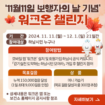 11월11일 보행자의 날 기념 워크온 챌린지
○ 기    간 : 2024. 11. 11.(월) ~ 12. 1.(일) 21일간
○ 참여대상 : 하남시민 누구나
○ 내    용
  - 참여방법 : 모바일 앱 ‘워크온’ 설치 및 회원가입 하남시 공식 커뮤니티 「걷기실천 도약하는 하남시민 모여라」 가입 후 챌린지 참여
  - 목표걸음 : 누적 150,000걸음 달성(1일 최대 9,000걸음 인정) 
  - 상    품 : 미니 가습기(목표 걸음 달성자 중 300명 추첨)
○ 상세내용은 워크온 앱 또는 보건소 홈페이지 공지사항 참조
/자세히보기